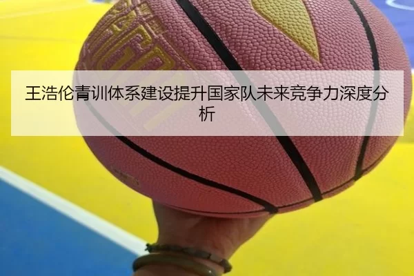 王浩伦青训体系建设提升国家队未来竞争力深度分析