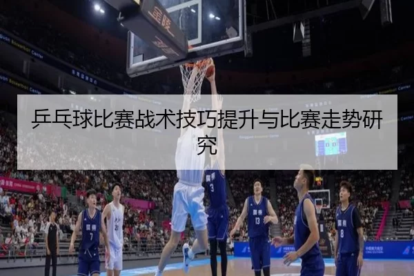 乒乓球比赛战术技巧提升与比赛走势研究