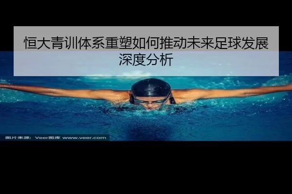 恒大青训体系重塑如何推动未来足球发展深度分析