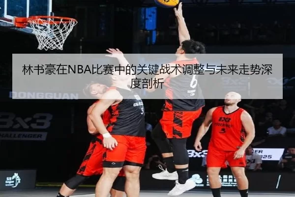 林书豪在NBA比赛中的关键战术调整与未来走势深度剖析