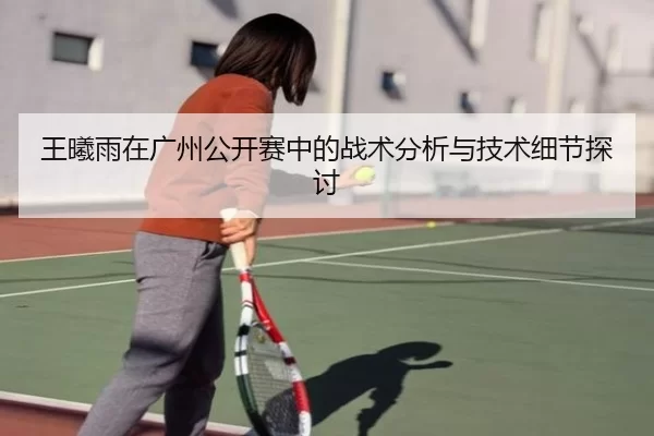王曦雨在广州公开赛中的战术分析与技术细节探讨